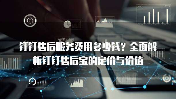 钉钉售后服务费用多少钱?全面解析钉钉售后宝的定价与价值