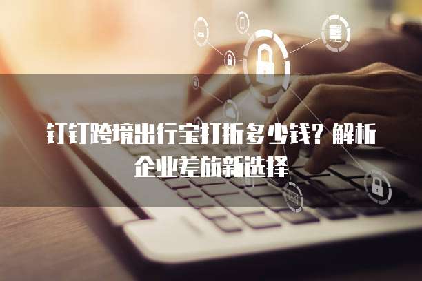 钉钉跨境出行宝打折多少钱?解析企业差旅新选择