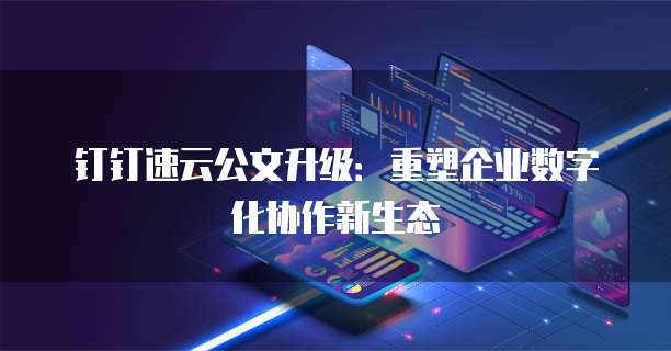 钉钉速云公文升级:重塑企业数字化协作新生态