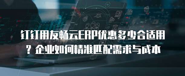钉钉用友畅云ERP优惠多少合适用？企业如何精准匹配需求与成本