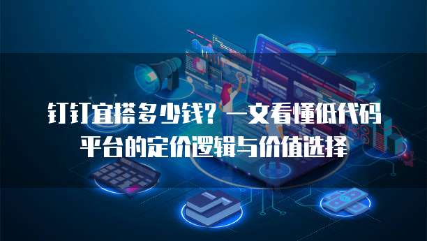 钉钉宜搭多少钱?一文看懂低代码平台的定价逻辑与价值选择