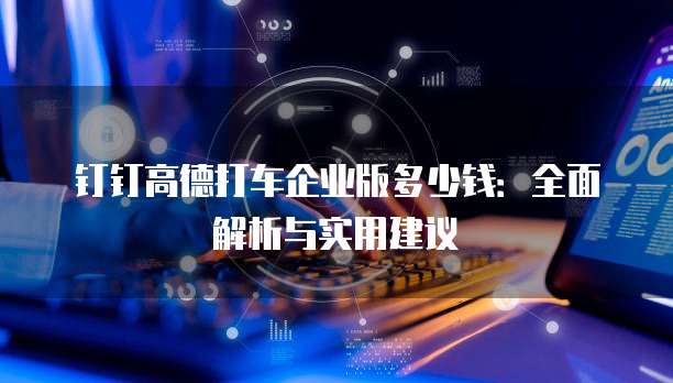 钉钉高德打车企业版多少钱:全面解析与实用建议