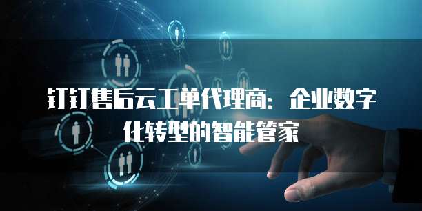 钉钉售后云工单代理商：企业数字化转型的智能管家