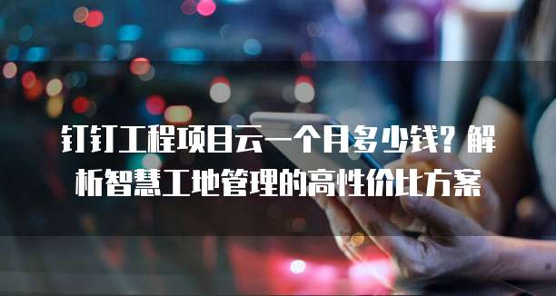 钉钉工程项目云一个月多少钱?解析智慧工地管理的高性价比方案