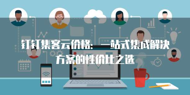 钉钉集客云价格：一站式集成解决方案的性价比之选