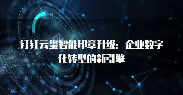 钉钉云玺智能印章升级:企业数字化转型的新引擎