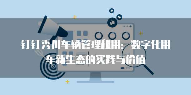 钉钉秀川车辆管理租用:数字化用车新生态的实践与价值