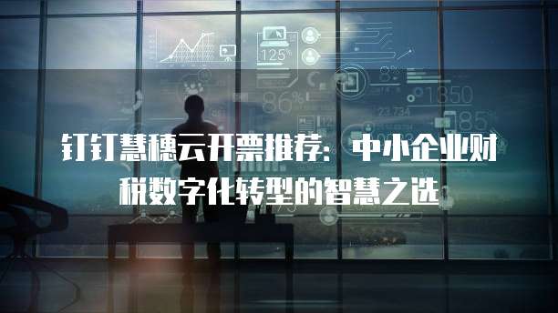 钉钉慧穗云开票推荐：中小企业财税数字化转型的智慧之选