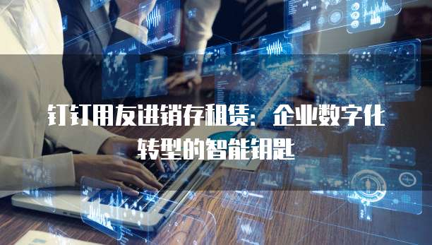 钉钉用友进销存租赁:企业数字化转型的智能钥匙