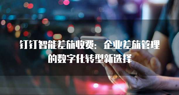 钉钉智能差旅收费:企业差旅管理的数字化转型新选择