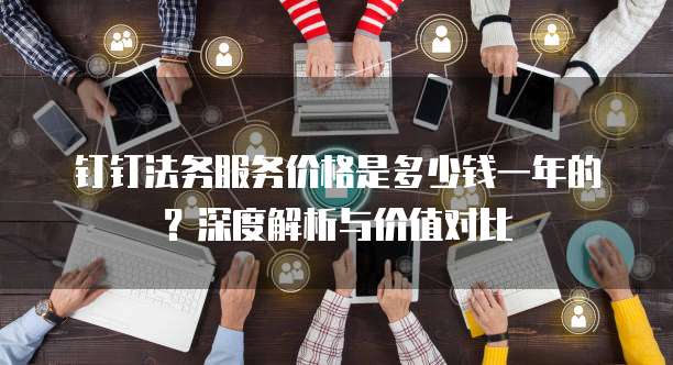 钉钉法务服务价格是多少钱一年的？深度解析与价值对比