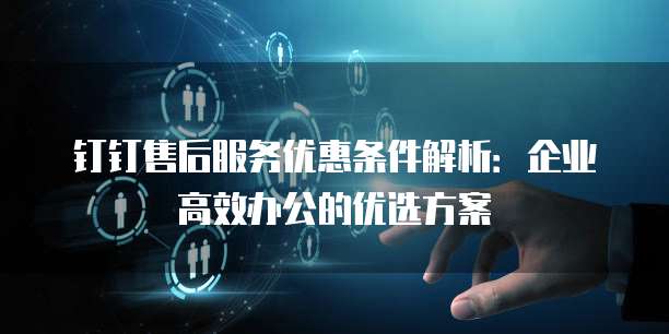 钉钉售后服务优惠条件解析：企业高效办公的优选方案