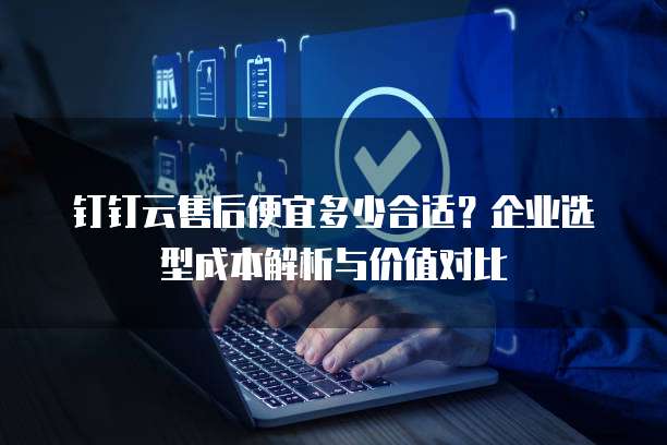 钉钉云售后便宜多少合适？企业选型成本解析与价值对比