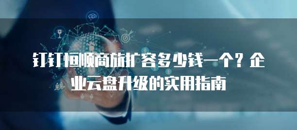 钉钉恒顺商旅扩容多少钱一个?企业云盘升级的实用指南