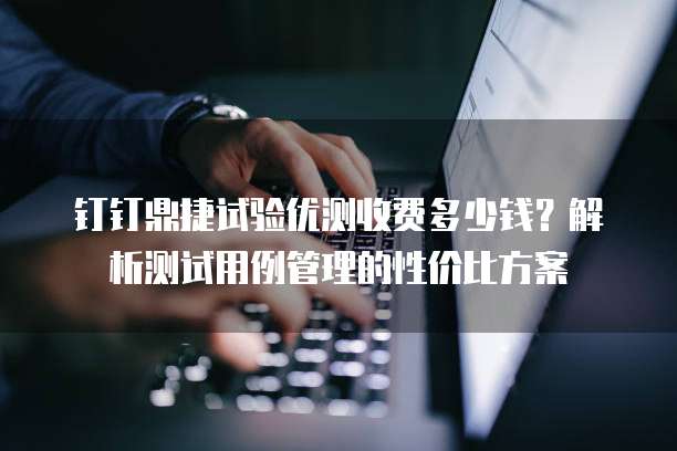 钉钉鼎捷试验优测收费多少钱？解析测试用例管理的性价比方案