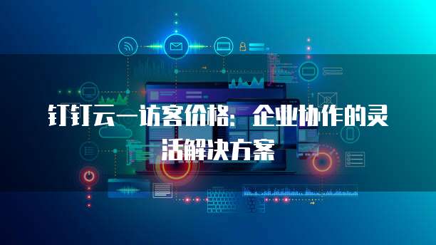 钉钉云一访客价格：企业协作的灵活解决方案