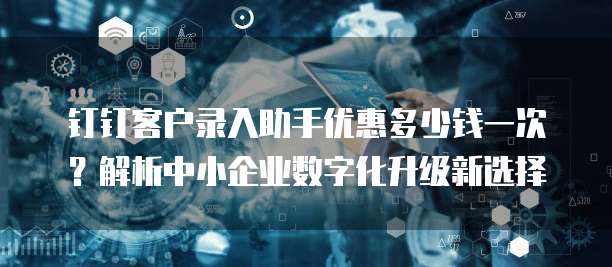 钉钉客户录入助手优惠多少钱一次?解析中小企业数字化升级新选择