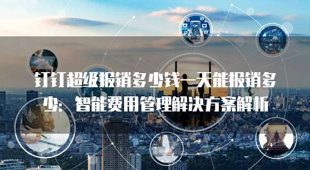 钉钉超级报销多少钱一天能报销多少：智能费用管理解决方案解析