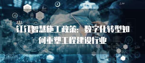 钉钉智慧施工政策:数字化转型如何重塑工程建设行业