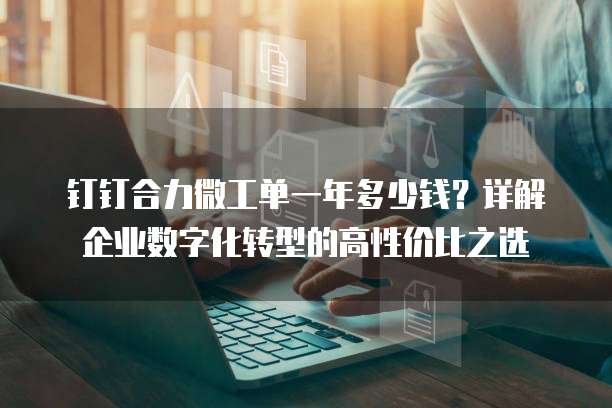 钉钉合力微工单一年多少钱?详解企业数字化转型的高性价比之选