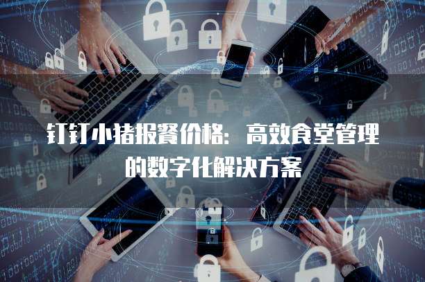 钉钉小猪报餐价格：高效食堂管理的数字化解决方案
