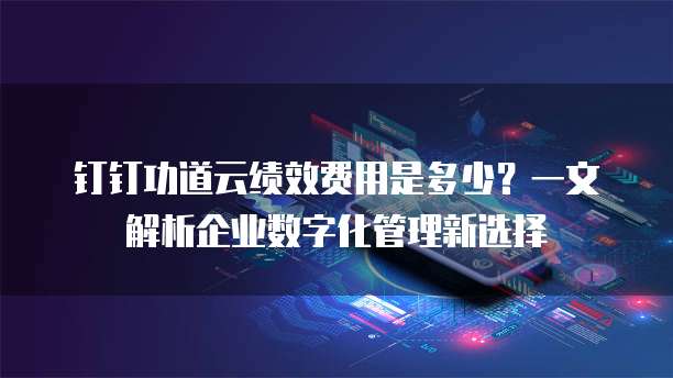 钉钉功道云绩效费用是多少?一文解析企业数字化管理新选择