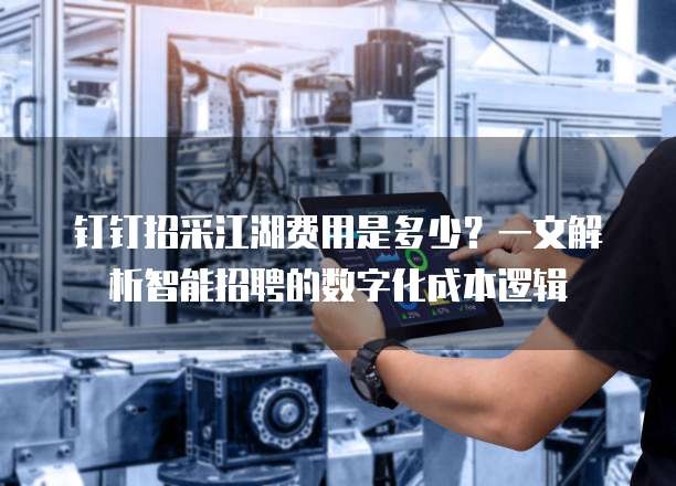 钉钉招采江湖费用是多少？一文解析智能招聘的数字化成本逻辑