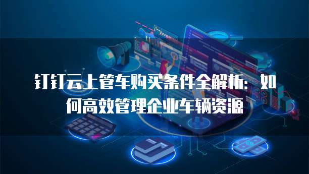 钉钉云上管车购买条件全解析:如何高效管理企业车辆资源