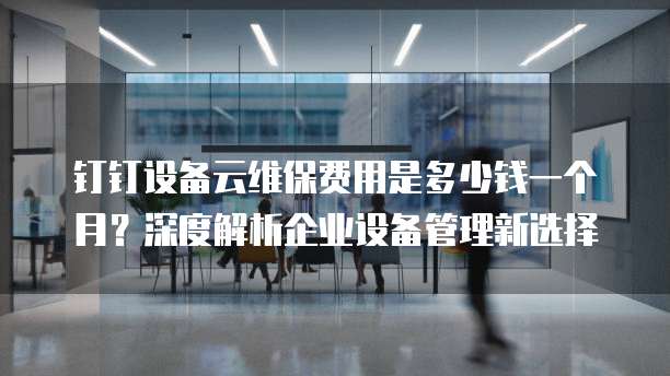 钉钉设备云维保费用是多少钱一个月?深度解析企业设备管理新选择