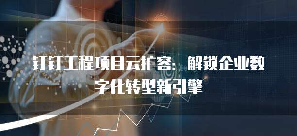 钉钉工程项目云扩容：解锁企业数字化转型新引擎