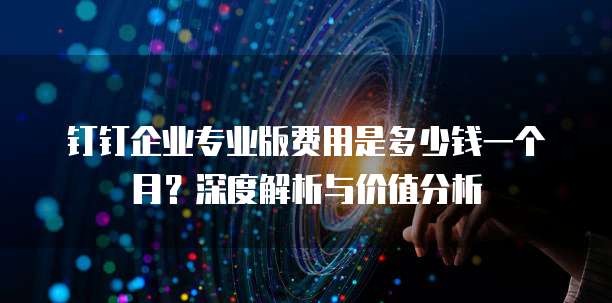 钉钉企业专业版费用是多少钱一个月?深度解析与价值分析