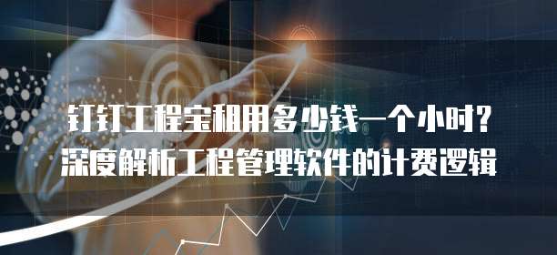 钉钉工程宝租用多少钱一个小时？深度解析工程管理软件的计费逻辑