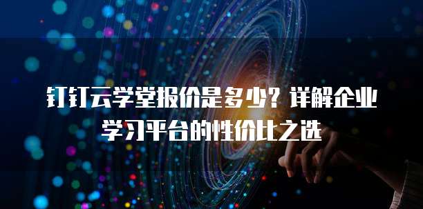 钉钉云学堂报价是多少?详解企业学习平台的性价比之选