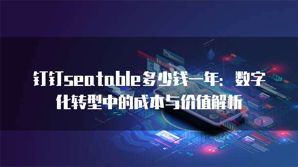 钉钉seatable多少钱一年:数字化转型中的成本与价值解析