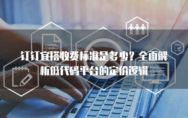 钉钉宜搭收费标准是多少?全面解析低代码平台的定价逻辑