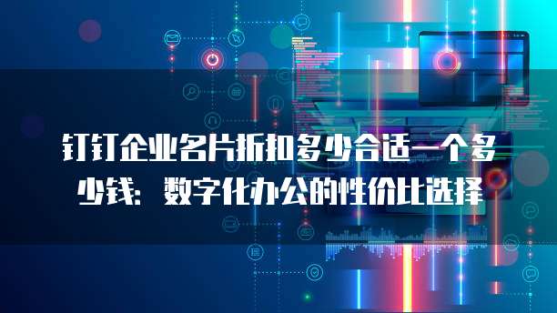 钉钉企业名片折扣多少合适一个多少钱:数字化办公的性价比选择