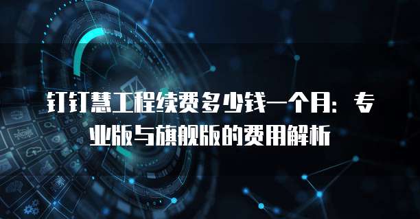 钉钉慧工程续费多少钱一个月:专业版与旗舰版的费用解析