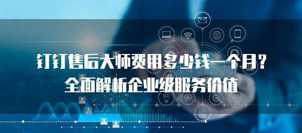 钉钉售后大师费用多少钱一个月?全面解析企业级服务价值