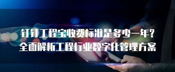 钉钉工程宝收费标准是多少一年?全面解析工程行业数字化管理方案