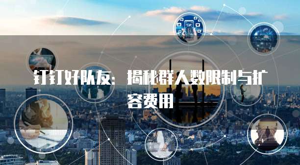 钉钉好队友：揭秘群人数限制与扩容费用
