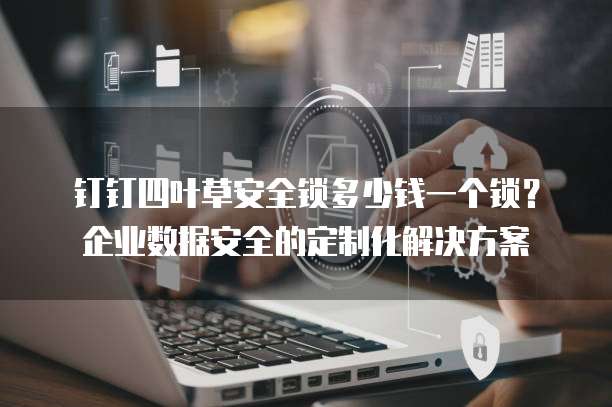 钉钉四叶草安全锁多少钱一个锁？企业数据安全的定制化解决方案
