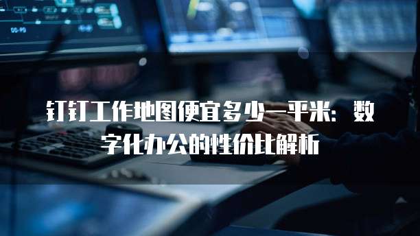 钉钉工作地图便宜多少一平米：数字化办公的性价比解析