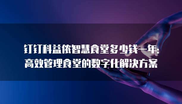 钉钉科益侬智慧食堂多少钱一年:高效管理食堂的数字化解决方案