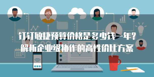 钉钉敏捷预算价格是多少钱一年?解析企业级协作的高性价比方案