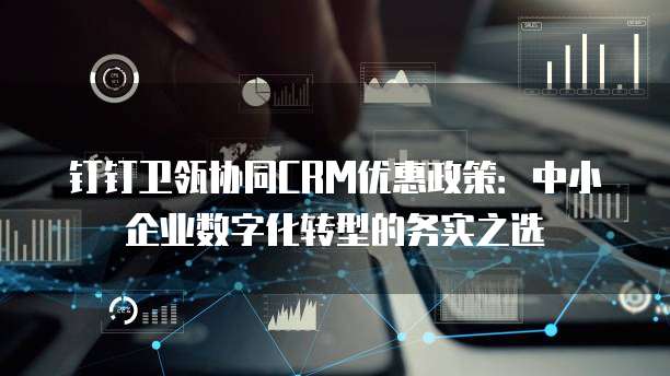 钉钉卫瓴协同CRM优惠政策:中小企业数字化转型的务实之选