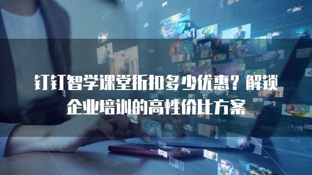钉钉智学课堂折扣多少优惠？解锁企业培训的高性价比方案
