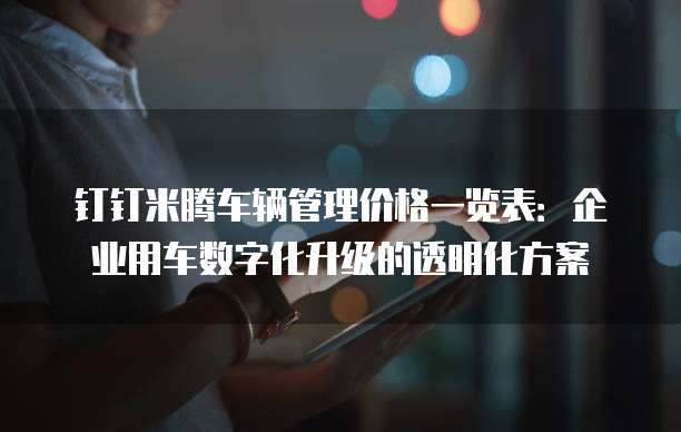 钉钉米腾车辆管理价格一览表:企业用车数字化升级的透明化方案