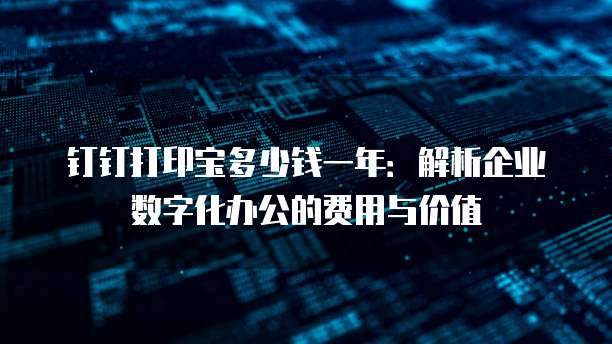 钉钉打印宝多少钱一年：解析企业数字化办公的费用与价值
