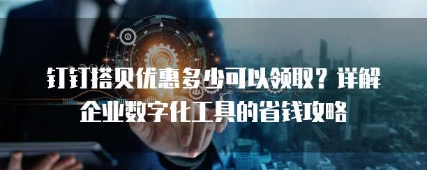 钉钉搭贝优惠多少可以领取?详解企业数字化工具的省钱攻略