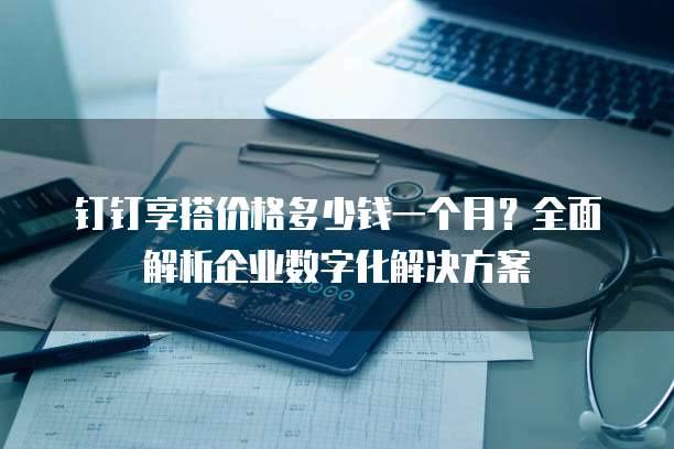 钉钉享搭价格多少钱一个月?全面解析企业数字化解决方案